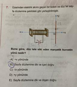 7.
Üzerinden elektrik akımı geçen bir bobin ve düz tel say-
fa düzlemine şekildeki gibi yerleştirilmiştir.
A +y
TO
-x------
-+x
Buna göre, düz tele etki eden manyetik kuvvetin
yönü nedir?
A) +x yönünde
B) Sayfa düzlemine dik ve içeri doğru
C) -x yönünde
D) +y yönünde
E) Sayfa düzlemine dik ve dışarı doğru
18
