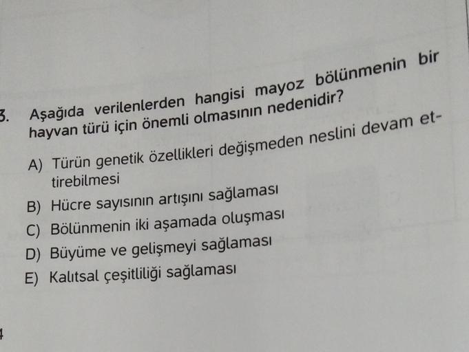 3. Aşağıda verilenlerden hangisi mayoz bölünmenin bir
hayvan türü için önemli olmasının nedenidir?
A) Türün genetik özellikleri değişmeden neslini devam et-
tirebilmesi
B) Hücre sayısının artışını sağlaması
C) Bölünmenin iki aşamada oluşması
D) Büyüme ve g