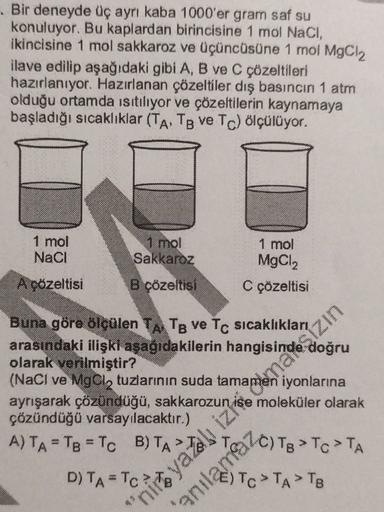 . Bir deneyde üç ayrı kaba 1000'er gram saf su
konuluyor. Bu kaplardan birincisine 1 mol Naci,
ikincisine 1 mol sakkaroz ve üçüncüsüne 1 mol MgCl2
ilave edilip aşağıdaki gibi A, B ve C çözeltileri
hazırlanıyor. Hazırlanan çözeltiler dış basıncın 1 atm
oldu