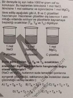. Bir deneyde üç ayrı kaba 1000'er gram saf su
konuluyor. Bu kaplardan birincisine 1 mol Naci,
ikincisine 1 mol sakkaroz ve üçüncüsüne 1 mol MgCl2
ilave edilip aşağıdaki gibi A, B ve C çözeltileri
hazırlanıyor. Hazırlanan çözeltiler dış basıncın 1 atm
olduğu ortamda isitiliyor ve çözeltilerin kaynamaya
başladığı sıcaklıklar (TA,TB ve Tc) ölçülüyor.
1 mol
Naci
1 mol
Sakkaroz
1 mol
MgCl2
C çözeltisi
Açözeltisi
B çözeltisi
Buna göre ölçülen TA TB ve Tc sicaklıkları
arasındaki ilişki aşağıdakilerin
olarak verilmiştir?
iyonlarna
moleküler olarak
çözündüğü varsayılacaktır.)
A) TA=Tg
D)
To>TATE
(NaCl ve MgCl
, tuzlarının suda
, zin
D) TAP Pizite,
'
