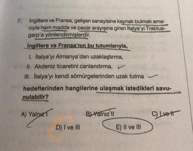 7. İngiltere ve Fransa, gelişen sanayisine kaynak bulmak ama-
cıyla ham madde ve pazar arayışına giren İtalya'yı Trablus-
garp'a yönlendirmişlerdir.
İngiltere ve Fransa'nın bu tutumlarıyla,
1. İtalya'yı Almanya'dan uzaklaştırma,
II. Akdeniz ticaretini canlandırma,
III. İtalya'yı kendi sömürgelerinden uzak tutma
hedeflerinden hangilerine ulaşmak istedikleri savu-
nulabilir?
A) Yalnız
B) Yalnız II
C) Ivett
D) I ve III
E) II ve III