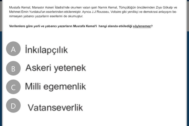 Mustafa Kemal, Manastır Askeri İdadisi'nde okurken vatan şairi Namık Kemal, Türkçülüğün öncülerinden Ziya Gökalp ve
Mehmet Emin Yurdakul'un eserlerinden etkilenmiştir. Ayrıca J.J Rousseu, Voltaire gibi yenilikçi ve demokrasi anlayışını be-
nimseyen yabancı yazarların eserlerini de okumuştur.
Verilenlere göre yerli ve yabancı yazarların Mustafa Kemal'i hangi alanda etkilediği söylenemez?
A İnkılapçılık
B Askeri yetenek
C Milli egemenlik
D
Vatanseverlik