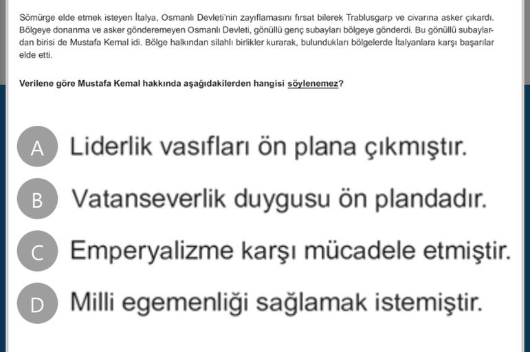 Sömürge elde etmek isteyen Italya, Osmanlı Devleti'nin zayıflamasını fırsat bilerek Trablusgarp ve civarına asker çıkardı.
Bölgeye donanma ve asker gönderemeyen Osmanlı Devleti, gönüllü genç subayları bölgeye gönderdi. Bu gönüllü subaylar-
dan birisi de Mustafa Kemal idi. Bölge halkından silahlı birlikler kurarak, bulundukları bölgelerde İtalyanlara karşı başarılar
elde etti.
Verilene göre Mustafa Kemal hakkında aşağıdakilerden hangisi söylenemez?
A Liderlik vasıfları ön plana çıkmıştır.
B Vatanseverlik duygusu ön plandadır.
Emperyalizme karşı mücadele etmiştir.
D Milli egemenliği sağlamak istemiştir.