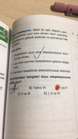 eo
züm
7.
adaptasyonu: Belirli bir eşik değerle uyarı-
awariilklarının giderek azalması ve uyarılamaz hale
puru
lan reseptörlerin uzun süre devam eden uyarılarda
eri kont-
gelmesidir
.
Buna göre;
reseptörlerin uzun süre depolarizasyon duru-
munda olması,
mesi,
M. uzun süre uyarılan reseptörlerin şeklinin değiş-
M. impulsun reseptörde elektrokimyasal iletilmesi
durumlarından hangileri duyu adaptasyonuna
rkez
inde
neden olur?
ob
C) I ve II
A) Yalniz
B) Yalnız III
D) II ve III
E) I, II ve III
3
3
$
3
}
