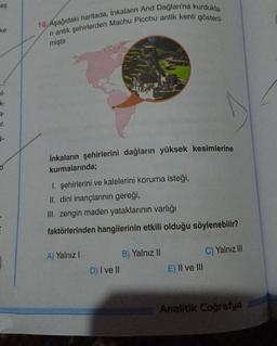 es
16. Aşağıdaki haritada, Inkaların And Dağları'na kurdukla-
ni antik şehirlerden Machu Picchu antik kenti gösteril-
ke
miştir
k-
r.
i-
İnkaların şehirlerini dağların yüksek kesimlerine
kurmalarında;
I. şehirlerini ve kalelerini koruma isteği,
II. dini inançlarının gereği,
Ill. zengin maden yataklarının varlığı
E
faktörlerinden hangilerinin etkili olduğu söylenebilir?
C) Yalnız III
A) Yalnız!
B) Yalnız 11
D) I ve II
E) II ve III
Analitik Coğrafya