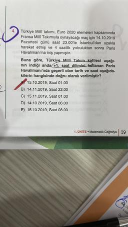 4. Türkiye Millî takımı, Euro 2020 elemeleri kapsamında
Fransa Milli Takımıyla oynayacağı maç için 14.10.2019
Pazartesi günü saat 23.00'te İstanbul'dan uçakla
hareket etmiş ve 4 saatlik yolculuktan sonra Paris
Havalimanı'na iniş yapmıştır.
Buna göre, Türkiye Milli Takım_kafilesi uçağı-
nin indiği anda +1. saat dilimini kullanan Paris
Havalimanı'nda geçerli olan tarih ve saat aşağıda-
kilerin hangisinde doğru olarak verilmiştir?
15.10.2019, Saat 01.00
B) 14.11.2019, Saat 22.00
C) 15.11.2019, Saat 01.00
D) 14.10.2019, Saat 06.00
E) 15.10.2019, Saat 08.00 no
1. ÜNİTE • Matematik Coğrafya 39
44. DO
hi ola
Du
