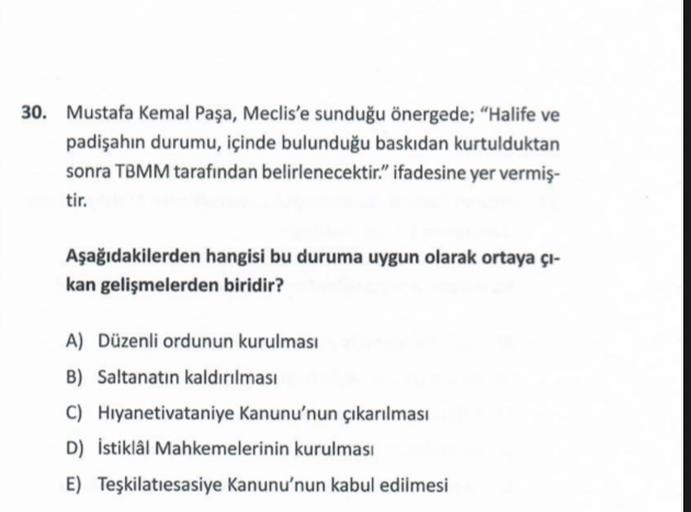 30. Mustafa Kemal Paşa, Meclis'e sunduğu önergede; "Halife ve
padişahın durumu, içinde bulunduğu baskıdan kurtulduktan
sonra TBMM tarafından belirlenecektir." ifadesine yer vermiş-
tir.
Aşağıdakilerden hangisi bu duruma uygun olarak ortaya çı-
kan gelişmelerden biridir?
A) Düzenli ordunun kurulması
B) Saltanatın kaldırılması
C) Hıyanetivataniye Kanunu'nun çıkarılması
D) İstiklal Mahkemelerinin kurulması
E) Teşkilatiesasiye Kanunu'nun kabul edilmesi