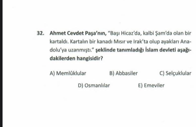 32. Ahmet Cevdet Paşa'nın, "Başı Hicaz'da, kalbi Şam'da olan bir
kartaldı. Kartalın bir kanadı Misir ve Irak'ta olup ayakları Ana-
dolu'ya uzanmıştı." şeklinde tanımladığı İslam devleti aşağı-
dakilerden hangisidir?
A) Memlaklular B) Abbasiler C) Selçuklular
D) Osmanlılar E) Emeviler