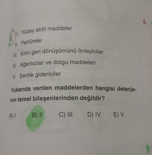5.
0)
7. Yüzey aktif maddeler
II. Parfümler
III. Kirin geri dönüşümünü önleyiciler
IV. Ağartıcılar ve dolgu maddeleri
V. Sertlik gidericiler
Yukarıda verilen maddelerden hangisi deterja-
nin temel bileşenlerinden değildir?
A) 1
B) II
C) III
D) IV E) V
