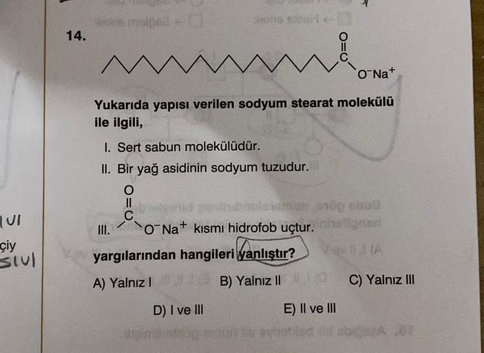 chemie
la so
14.
M
O=0
O Na+
Yukarıda yapısı verilen sodyum stearat molekülü
ile ilgili,
I. Sert sabun molekülüdür.
II. Bir yağ asidinin sodyum tuzudur.
TUI
çiy
slul
III.
O Na+
kısmı hidrofob uçtur.
yargılarından hangileri Wanlıştır?
A) Yalnız!
B) Yalnız I