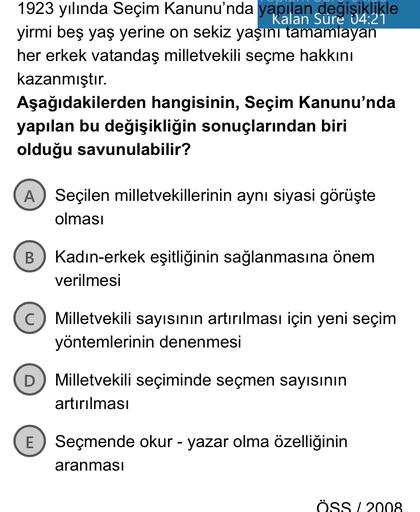 1923 yılında Seçim Kanunu'nda yapılan değişiklikle
yirmi beş yaş yerine on sekiz yaşını tamamlayan
her erkek vatandaş milletvekili seçme hakkını
kazanmıştır.
Aşağıdakilerden hangisinin, Seçim Kanunu'nda
yapılan bu değişikliğin sonuçlarından biri
olduğu savunulabilir?
A Seçilen milletvekillerinin aynı siyasi görüşte
olması
B
Kadın-erkek eşitliğinin sağlanmasına önem
verilmesi
Milletvekili sayısının artırılması için yeni seçim
yöntemlerinin denenmesi
D
Milletvekili seçiminde seçmen sayısının
artırılması
E Seçmende okur - yazar olma özelliğinin
aranmasi
ÖSSI 2008