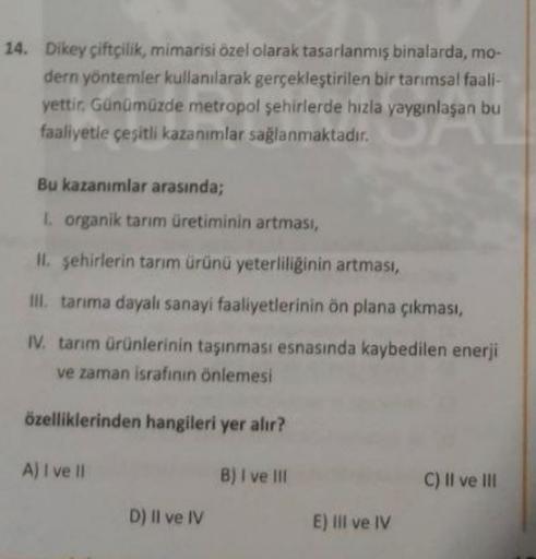 14. Dikey çiftçilik, mimarisi özel olarak tasarlanmış binalarda, mo-
dern yöntemler kullanılarak gerçekleştirilen bir tarımsal faali-
yettir. Günümüzde metropol şehirlerde hızla yaygınlaşan bu
faaliyetle çeşitli kazanımlar sağlanmaktadir.
Bu kazanımlar ara