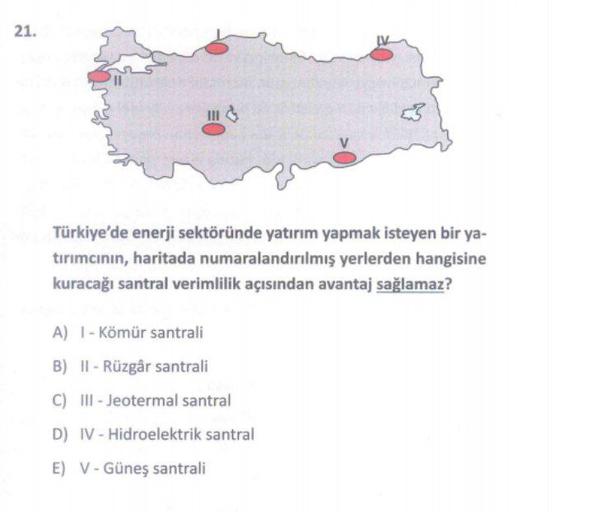 21.
Türkiye'de enerji sektöründe yatırım yapmak isteyen bir ya-
tirimcının, haritada numaralandırılmış yerlerden hangisine
kuracağı santral verimlilik açısından avantaj sağlamaz?
A) - Kömür santrali
B) IT - Rüzgår santrali
C) III-Jeotermal santral
D) IV - Hidroelektrik santral
E) V - Güneş santrali