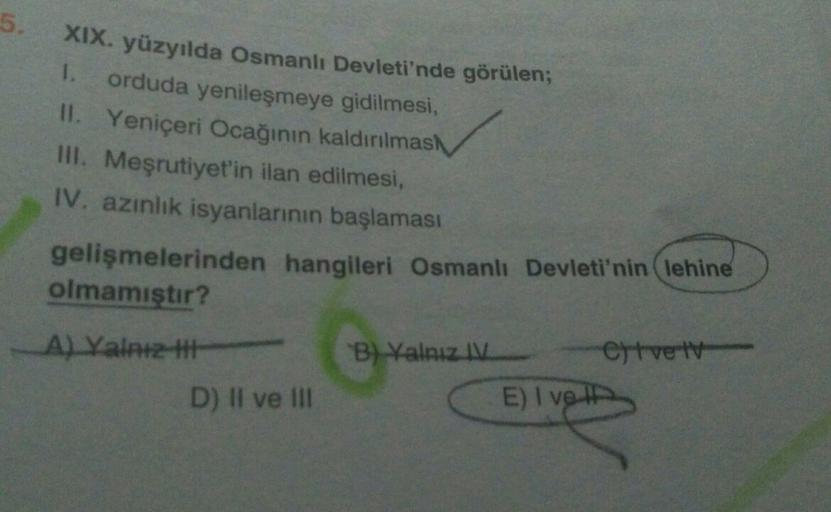 5.
XIX. yüzyılda Osmanlı Devleti'nde görülen;
1.
orduda yenileşmeye gidilmesi,
II. Yeniçeri Ocağının kaldırılması
III. Meşrutiyet'in ilan edilmesi,
IV. azınlık isyanlarının başlaması
gelişmelerinden hangileri Osmanlı Devleti'nin (lehine
olmamıştır?
Al Yalnız-tit
B) Yalnız IV
estve tv
D) II ve III
E) I vett