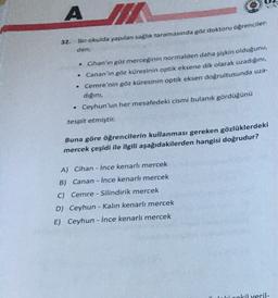 AM
32.
Bir okulda yapılan sağlık taramasında göz doktoru öğrenciler-
den;
• Cihan'ın göz merceğinin normalden daha şişkin olduğunu,
• Canan'ın göz küresinin optik eksene dik olarak uzadığını,
• Cemre'nin göz küresinin optik eksen doğrultusunda uza-
dığını,
• Ceyhun'un her mesafedeki cismi bulanık gördüğünü
tespit etmiştir.
Buna göre öğrencilerin kullanması gereken gözlüklerdeki
mercek çeşidi ile ilgili aşağıdakilerden hangisi doğrudur?
A) Cihan - İnce kenarlı mercek
B) Canan - İnce kenarlı mercek
C) Cemre - Silindirik mercek
D) Ceyhun - Kalın kenarlı mercek
E) Ceyhun - İnce kenarlı mercek
cokil veril-
