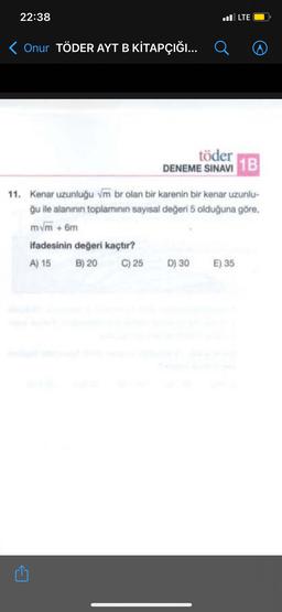 22:38
l LTE
< Onur TÖDER AYT B KİTAPÇIĞI... Q
A
töder
DENEME SINAVI
1B
11. Kenar uzunluğu vm br olan bir karenin bir kenar uzunlu-
ğu ile alanının toplamının sayısal değeri 5 olduğuna göre,
mvm + 6m
ifadesinin değeri kaçtır?
A) 15 B) 20 C) 25 D) 30 E) 35
