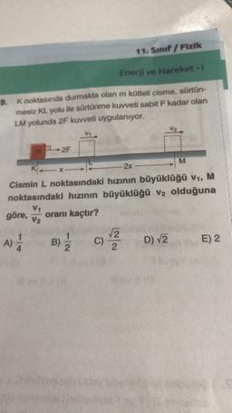 11. Sınıf Fizik
Enerji ve Hareket -
9. K noktasında durmakta olan m kütleli cisme, sürtün-
mesiz KL yolu ile sürtünme kuvveti sabit F kadar olan
LM yolunda 2F kuvveti uygulanıyor.
2F
M
KX-
2x
Cismin L noktasındaki hızının büyüklüğü V1, M
noktasındaki hızının büyüklüğü V2 olduğuna
göre,
V1
V2
oranı kaçtır?
A)
A
B)
2
C)
2
D) V2
E) 2
4