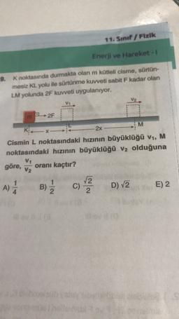 11. Sınıf Fizik
Enerji ve Hareket -
9. K noktasında durmakta olan m kütleli cisme, sürtün-
mesiz KL yolu ile sürtünme kuvveti sabit F kadar olan
LM yolunda 2F kuvveti uygulanıyor.
2F
M
KX-
2x
Cismin L noktasındaki hızının büyüklüğü V1, M
noktasındaki hızının büyüklüğü V2 olduğuna
göre,
V1
V2
oranı kaçtır?
A)
A
B)
2
C)
2
D) V2
E) 2
4
