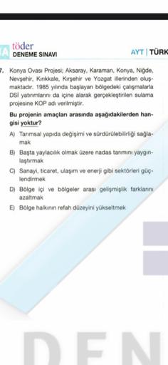 töder
DENEME SINAVI
AYT TÜRK
7. Konya Ovası Projesi; Aksaray, Karaman, Konya, Niğde,
Nevşehir, Kırıkkale, Kırşehir ve Yozgat illerinden oluş-
maktadır. 1985 yılında başlayan bölgedeki çalışmalarla
DSi yatırımlarını da içine alarak gerçekleştirilen sulama
projesine KOP adı verilmiştir.
Bu projenin amaçları arasında aşağıdakilerden han-
gisi yoktur?
A) Tarımsal yapıda değişimi ve sürdürülebilirliği sağla-
mak
B) Başta yaylacılık olmak üzere nadas tarımını yaygin-
laştırmak
c) Sanayi, ticaret, ulaşım ve enerji gibi sektörleri güç-
lendirmek
D) Bölge içi ve bölgeler arası gelişmişlik farklarını
azaltmak
E) Bölge halkının refah düzeyini yükseltmek
DEN
