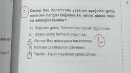 1
1
5.
1
1
2. Osman Bey Dönemi'nde yaşanan aşağıdaki geliş-
melerden hangisi bağımsız bir devlet olarak hare-
ket edildiğini kanıtlar?
1
1
1
1
1
reket edil
A) Doğudan gelen Türkmenlere toprak dağıtılması
B) Bizans yönlü fetihlerin yapılması
Osman Bey adına para bastırılması
D) İstimalet politikasının izlenmesi
Yaylak - kışlak hayatının sürdürülmesi
1
1
1
Yalnız II
-
