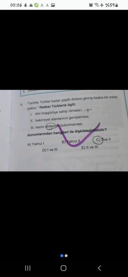 00:06 Ö# 1 0
@it%59
2. Cevap
1.
"Tarihte Türkler kadar çeşitli dinlere girmiş başka bir millet
yoktur." ifadesi Türklerle ilgili;
1. dini hoşgörüye sahip olmaları, +
II. hakimiyet alanlarının genişlemesi,
III. resmi dinlerinin bulunmaması
durumlarından hangileri ile ilişkilendirilebilir?
A) Yalnız!
B) Yalnız II C) Yve 11
E) II ve III
D) I ve III
ö
III.
o
T