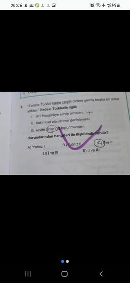 00:06 Ö# 1 0
@it%59
2. Cevap
1.
"Tarihte Türkler kadar çeşitli dinlere girmiş başka bir millet
yoktur." ifadesi Türklerle ilgili;
1. dini hoşgörüye sahip olmaları, +
II. hakimiyet alanlarının genişlemesi,
III. resmi dinlerinin bulunmaması
durumlarından hangileri ile ilişkilendirilebilir?
A) Yalnız!
B) Yalnız II C) Yve 11
E) II ve III
D) I ve III
ö
III.
o
T
