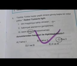 2. Ceva
1.
"Tarihte Türkler kadar çeşitli dinlere girmiş başka bir millet
yoktur." ifadesi Türklerle ilgili;
1. dini hoşgörüye sahip olmaları, +
II. hakimiyet alanlarının genişlemesi,
III. resmi dinlerinin bulunmaması
durumlarından hangileri ile ilişkilendirilebilir?
A) Yalnız !
B) Yalnız II C) Yve II
E) II ve III
D) I ve III