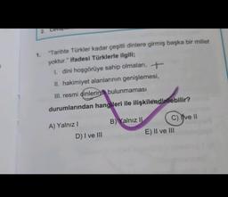 2. Ceva
1.
"Tarihte Türkler kadar çeşitli dinlere girmiş başka bir millet
yoktur." ifadesi Türklerle ilgili;
1. dini hoşgörüye sahip olmaları, +
II. hakimiyet alanlarının genişlemesi,
III. resmi dinlerinin bulunmaması
durumlarından hangileri ile ilişkilendirilebilir?
A) Yalnız !
B) Yalnız II C) Yve II
E) II ve III
D) I ve III
