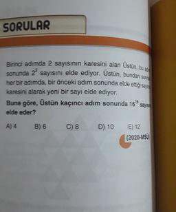 SORULAR
Birinci adımda 2 sayısının karesini alan Ustün, bu ada
sonunda 22
sayısını elde ediyor. Üstün, bundan sonra
her bir adımda, bir önceki adım sonunda elde ettiği sayır
karesini alarak yeni bir sayı elde ediyor.
Buna göre, Üstün kaçıncı adım sonunda 1616
sayish
elde eder?
A) 4
B) 6
C) 8
D) 10
E) 12
(2020-MSÜ
