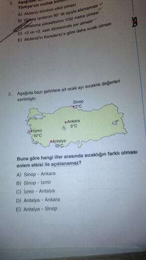 2. Aşağı
Türkiye'nin mutlak ko
A) Akdeniz ikliminin etkili olması
B) Guneş ışınlarını 90° lik açıyla alamaması
S ortalama yükseltisinin 1132 metre olması
D) +2 ve 13. saat dilimlerinde yer almasr
E) Akdeniz'in Karadeniz'e göre daha sıcak olması
g
3. Aşağıda bazı şehirlere ait ocak ayı sıcaklık değerleri
verilmiştir.
Sinop
7°C
Ankara
6 5°C
Izmir
10°C
Antalya
12°C
Buna göre hangi iller arasında sıcaklığın farklı olması
enlem etkisi ile açıklanamaz?
A) Sinop - Ankara
B) Sinop - İzmir
C) Izmir - Antalya
D) Antalya - Ankara
E) Antalya - Sinop