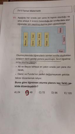 TYT/Temel Matematik
11. Aşağıda her sırada yan yana iki kişinin oturduğu ve
arka arkaya 4 sıranın bulunduğu bir sınıfta ders alan
öğrenciler için yapılmış oturma planı gösterilmiştir.
Masa
Ali
Gül
Tahta
Kap!
Oturma planında öğrencilerin isimleri sınıfta oturdukları
sıraların denk geldiği yerlere yazılmıştır. Sinif öğretme-
ni bu oturma planını;
Ali ve Beyza tahtaya en yakın sırada yan yana otu-
racak,
• Deniz ve Funda'nın yerleri değişmeyecek şekilde
tekrar düzenlemek istiyor.
Buna göre öğretmen oturma planını kaç farklı şe-
kilde düzenleyebilir?
A) 24
94
C) 72
D) 96
E) 120
