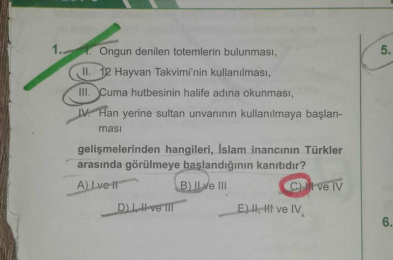 1.
5.
Ongun denilen totemlerin bulunması,
II. 12 Hayvan Takvimi'nin kullanılması,
III. Cuma hutbesinin halife adına okunması,
IV. Han yerine sultan unvanının kullanılmaya başlan-
ması
gelişmelerinden hangileri, İslam inancının Türkler
arasında görülmeye başlandığının kanıtıdır?
A) Lve li
B) II ve III
C) Il ve IV
Diven
EH, M ve IV
6.
