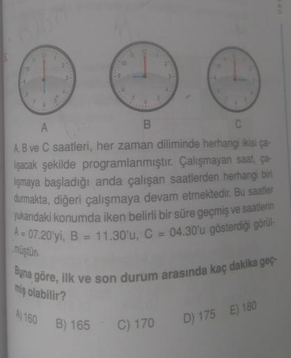 12
12
11
10
10
19
Il
8
7
5
7
6
A
B
C
A, B ve C saatleri, her zaman diliminde herhangi ikisi ca
lışacak şekilde programlanmıştır. Çalışmayan saat, ça-
lişmaya başladığı anda çalışan saatlerden herhangi biri
durmakta, diğeri çalışmaya devam etmektedir. Bu sa