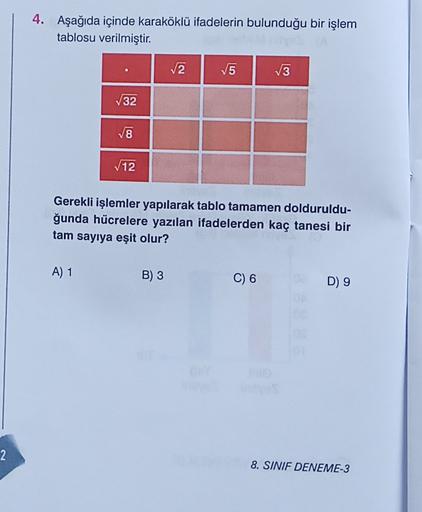 4. Aşağıda içinde karaköklü ifadelerin bulunduğu bir işlem
tablosu verilmiştir.
V2
5
V3
732
8
12
Gerekli işlemler yapılarak tablo tamamen dolduruldu-
ğunda hücrelere yazılan ifadelerden kaç tanesi bir
tam sayıya eşit olur?
A) 1
B) 3
C) 6
D) 9
2
8. SINIF DE