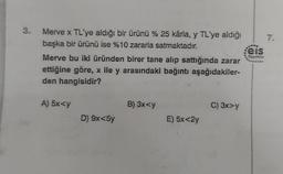 3.
7.
7
Merve x TL'ye aldığı bir ürünü % 25 kârla, y TL'ye aldığı
başka bir ürünü ise %10 zararla satmaktadır.
:eis
Merve bu iki üründen birer tane alıp sattığında zarar
ettiğine göre, x ile y arasındaki bağıntı aşağıdakiler-
den hangisidir?
Yenile
A) 5x<y
B) 3xy
C) 3x>y
D) 9x<5y
E) 5x<2y
