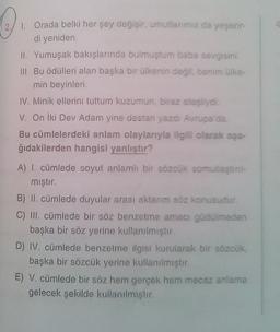O
1. Orada belki her şey değişir, umutlarımız da yeşerir-
di yeniden
II. Yumuşak bakışlarında bulmuştum baba sevgisini.
III Bu ödülleri alan başka bir ülkenin değil, benim ülke
min beyinleri
IV. Minik ellerini tuttum kuzumun biraz atesliydi.
V. On iki Dev Adam yine destan yazdi Aupa da
Bu cümlelerdeki anlam olaylarıyla ilgili olarak aşa-
ğıdakilerden hangisi yanlıstır?
A) I. cümlede soyut anlamlı bir sözcük somutlastin
mıştır.
B) II. cümlede duyular arası aktarım söz konusudur.
C) III. cümlede bir söz benzetme amacı güdülmeden
başka bir söz yerine kullanılmıştır.
D) IV. cümlede benzeime ilgisi kurularak bir sözcük
başka bir sözcük yerine kullanılmistr
E) V. cümlede bir söz hem gercek hem mecaz anlama
gelecek şekilde kullanılmıştır.