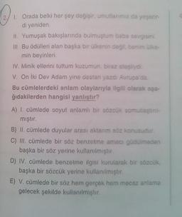 O
1. Orada belki her şey değişir, umutlarımız da yeşerir-
di yeniden
II. Yumuşak bakışlarında bulmuştum baba sevgisini.
III Bu ödülleri alan başka bir ülkenin değil, benim ülke
min beyinleri
IV. Minik ellerini tuttum kuzumun biraz atesliydi.
V. On iki Dev Adam yine destan yazdi Aupa da
Bu cümlelerdeki anlam olaylarıyla ilgili olarak aşa-
ğıdakilerden hangisi yanlıstır?
A) I. cümlede soyut anlamlı bir sözcük somutlastin
mıştır.
B) II. cümlede duyular arası aktarım söz konusudur.
C) III. cümlede bir söz benzetme amacı güdülmeden
başka bir söz yerine kullanılmıştır.
D) IV. cümlede benzeime ilgisi kurularak bir sözcük
başka bir sözcük yerine kullanılmistr
E) V. cümlede bir söz hem gercek hem mecaz anlama
gelecek şekilde kullanılmıştır.
