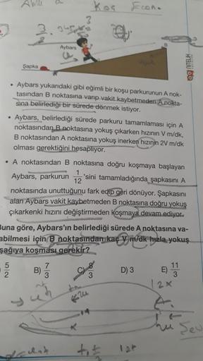 AW
koa
Econ.
Aybars
Şapka
og NTELIK
• Aybars yukarıdaki gibi eğimli bir koşu parkurunun A nok-
tasından B noktasına varıp vakit kaybetmeden A nokta-
sina belirlediği bir sürede dönmek istiyor.
• Aybars, belirlediği sürede parkuru tamamlaması için A
noktası