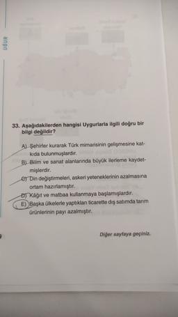 UĞUR
33. Aşağıdakilerden hangisi Uygurlarla ilgili doğru bir
bilgi değildir?
A) Şehirler kurarak Türk mimarisinin gelişmesine kat-
kıda bulunmuşlardır.
B) Bilim ve sanat alanlarında büyük ilerleme kaydet-
mişlerdir.
e Din değiştirmeleri, askeri yeteneklerinin azalmasına
ortam hazırlamıştır.
or Kâğıt ve matbaa kullanmaya başlamışlardır.
E) Başka ülkelerle yaptıkları ticarette diş satımda tarım
ürünlerinin payı azalmıştır.
Diğer sayfaya geçiniz.