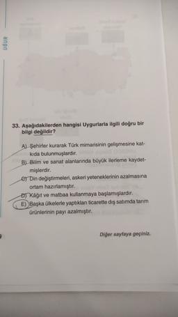 UĞUR
33. Aşağıdakilerden hangisi Uygurlarla ilgili doğru bir
bilgi değildir?
A) Şehirler kurarak Türk mimarisinin gelişmesine kat-
kıda bulunmuşlardır.
B) Bilim ve sanat alanlarında büyük ilerleme kaydet-
mişlerdir.
e Din değiştirmeleri, askeri yeteneklerinin azalmasına
ortam hazırlamıştır.
or Kâğıt ve matbaa kullanmaya başlamışlardır.
E) Başka ülkelerle yaptıkları ticarette diş satımda tarım
ürünlerinin payı azalmıştır.
Diğer sayfaya geçiniz.
