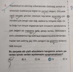 2. Kapadokya'nın sönmüş volkanlarından Göllüdağ, jeolojik ve
arkeolojik özellikleriyle Niğde'nin cevheri (değeri). Dünyada
G
, (
nadir (seyrek) görülen obsidyen kaynakları açısından (yö- B
TO
nünden) çok zengin olan dağ, sadece bu bölgede değil, Or-
S
A
ta Doğu'nun birçok köşesinde tarih öncesinin sanatçılarına R
M
çok değerli bir malzeme (araç gereç) sundu. Göllüdağ'ın A
IVV
zorlu yükseklerine inşa edilmeye başlanmış ama tamamlan-
madan terk edilmiş geç Hitit yerleşimi ise gizemini (sırlarını)
hâlâ koruyor.
Bu parçada altı çizili sözcüklerin hangisinin anlamı pa-
rantez içinde verilen açıklamayla uyuşmamaktadır?
B) 11 C) III DIV E) V
Ar