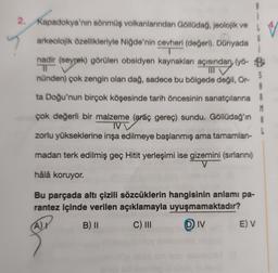 2. Kapadokya'nın sönmüş volkanlarından Göllüdağ, jeolojik ve
arkeolojik özellikleriyle Niğde'nin cevheri (değeri). Dünyada
G
, (
nadir (seyrek) görülen obsidyen kaynakları açısından (yö- B
TO
nünden) çok zengin olan dağ, sadece bu bölgede değil, Or-
S
A
ta Doğu'nun birçok köşesinde tarih öncesinin sanatçılarına R
M
çok değerli bir malzeme (araç gereç) sundu. Göllüdağ'ın A
IVV
zorlu yükseklerine inşa edilmeye başlanmış ama tamamlan-
madan terk edilmiş geç Hitit yerleşimi ise gizemini (sırlarını)
hâlâ koruyor.
Bu parçada altı çizili sözcüklerin hangisinin anlamı pa-
rantez içinde verilen açıklamayla uyuşmamaktadır?
B) 11 C) III DIV E) V
Ar
