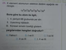24. X element atomunun elektron dizilimi aşağıda ve-
rilmiştir.
1s22s22p63823pⓇ4s 3d5
Buna göre bu atom ile ilgili,
I. 4. periyot 6B grubunda yer alır.
II. Uyarılmış hâldedir.
III. Küresel simetri özelliği gösterir.
yargılarından hangileri doğrudur?
A) Yalnız! B) I ve II
D) Il ve III
C) I ve III
E) I, II ve III