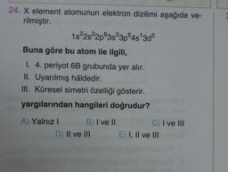 24. X element atomunun elektron dizilimi aşağıda ve-
rilmiştir.
1s22s22p63823pⓇ4s 3d5
Buna göre bu atom ile ilgili,
I. 4. periyot 6B grubunda yer alır.
II. Uyarılmış hâldedir.
III. Küresel simetri özelliği gösterir.
yargılarından hangileri doğrudur?
A) Yalnız! B) I ve II
D) Il ve III
C) I ve III
E) I, II ve III
