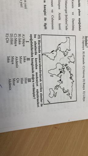 fazladır?
A) Japonya B) Kanada C) Norveç D) Rusya E) Libya
inlük planı aşağıdaki
Karain
ve
Damlatas
Manavgat Şelalesi'nde
are
limpos Antik kenti
ennet ve Cehennem
en hangisi ile ilgili
in yeri
25) Haritada numaralandırılarak verilen alanlar ile
bu alanlarda kurulan medeniyet eşleştirmeleri
aşağıdakilerden hangisinde doğru verilmiştir?
I
II
III
A) Maya
İnka
Hint
Misir
Hint
C) Maya Akdeniz Çin
Maya
Misir
E) Çin
İnka
Akdeniz
a yeri
B) Inka
D) Hint