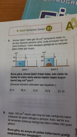 GRE
A
9. Sınıf Deneme Sınavı 01
5. Ahmet, Şekil 1'deki gibi 30 cm seviyesine kadar su
ile dolu dereceli silindirin içine, suda erimeyen katı bir
cismi bırakıyor. Cisim dengeye geldiğinde su seviyesi
Şekil 2'deki gibi oluyor.
cm
cm3
40
40
30
30
su
su
Şekil 1
Şekil 2
Buna göre, Ahmet Şekil 2'deki kaba, katı cisim ile
özdeş iki cisim daha atarsa kaptan taşan suyun
hacmi kaç cm olur?
(Dereceli silindirin bölmeleri eşit ölçeklidir.)
A) 2 B) 4 C) 6 D) 8 E) 10
6. Ayşe, 100 cm hacmi olan boş bir kabi tarttığında kabin
kütlesinin 50 gram olduğunu görüyor. Kabı, saf bir sivi
ile tamamen doldurup tarttığında kabın kütlesi 250 gram
geliyor
Buna göre, bu sıvıya ait çizilen kütle-hacim grafiği
aşağıdakilerden hangisidir?
