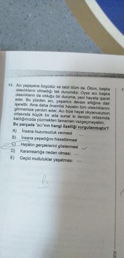 1
13. Acı yaşayana özgüdür ve tabii ölüm de. Ölüm, başka
olasılıkların olmadığı tek durumdur. Oysa acı başka
olasılıkların da olduğu bir duruma, yani hayata işaret
eder. Bu yüzden acı, yaşamın devam ettiğine dair
işarettir. Ama daha önemlisi hayatın tüm ol