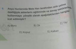 5.
Asya Hunlarında Mete Han tarafından islık çalma
özelliğiyle askerlerin eğitiminde ve savaş taktiklerinde
kullanmaya yönelik olarak aşağıdakilerden hangisi
icat edilmiştir?
C) Yay
A)
A) Boru
B) OK
D) Kopuz
E) Kalkan