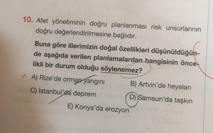 10. Afet yönetiminin doğru planlanması risk unsurlarının
doğru değerlendirilmesine bağlıdır.
Buna göre illerimizin doğal özellikleri düşünüldüğün-
de aşağıda verilen planlamalardan hangisinin önce-
likli bir durum olduğu söylenemez?
^ A) Rize'de orman yangını B) Artvin'de heyelan
C) İstanbul'da deprem
D) Samsun'da taşkın
E) Konya'da erozyon
