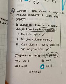 E) 4
3. Yarıçapi r olan küresel bir oyun
hamuru bozularak iki özdeş küre
tohe
vinin yü
9
yapılıyor.
i
açıklay
ilk durumdaki küre ile son durum-
daki iki küre karşılaştırıldığında,
1. Hacimleri eşittir. X
II. Dış yüzey alanları eşittir.
r. X
milho
III. Kesit alanının hacime oranı ilk
duruma göre artar.
yargılarından hangileri doğrudur?
A) I, II ve III
C) II ve III
B) I ve II
DI ve III
E) Yalnız 1
